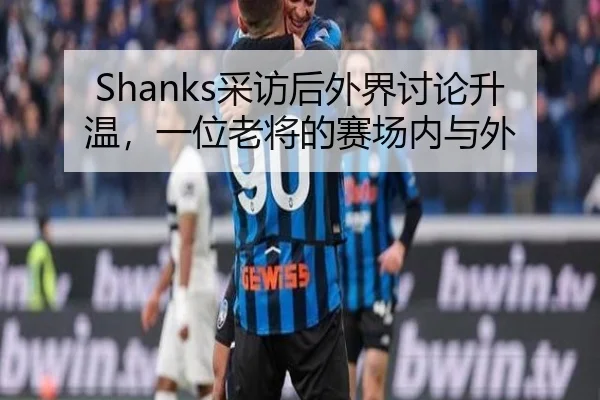 Shanks采访后外界讨论升温，一位老将的赛场内与外